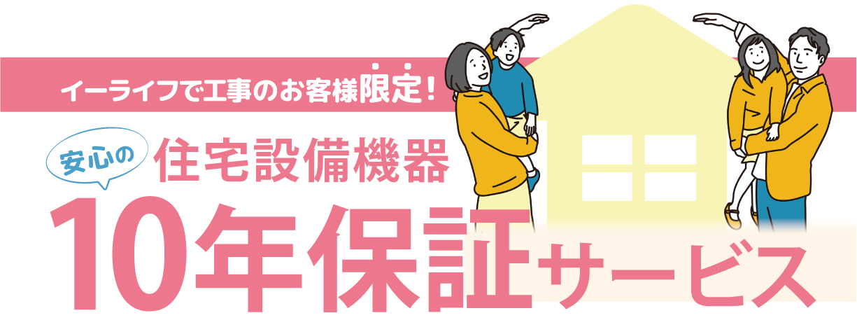 イーライフグループで各種住宅設備の取付け工事を行っていただいた方限定で10年保証サービスにご加入いただけます。